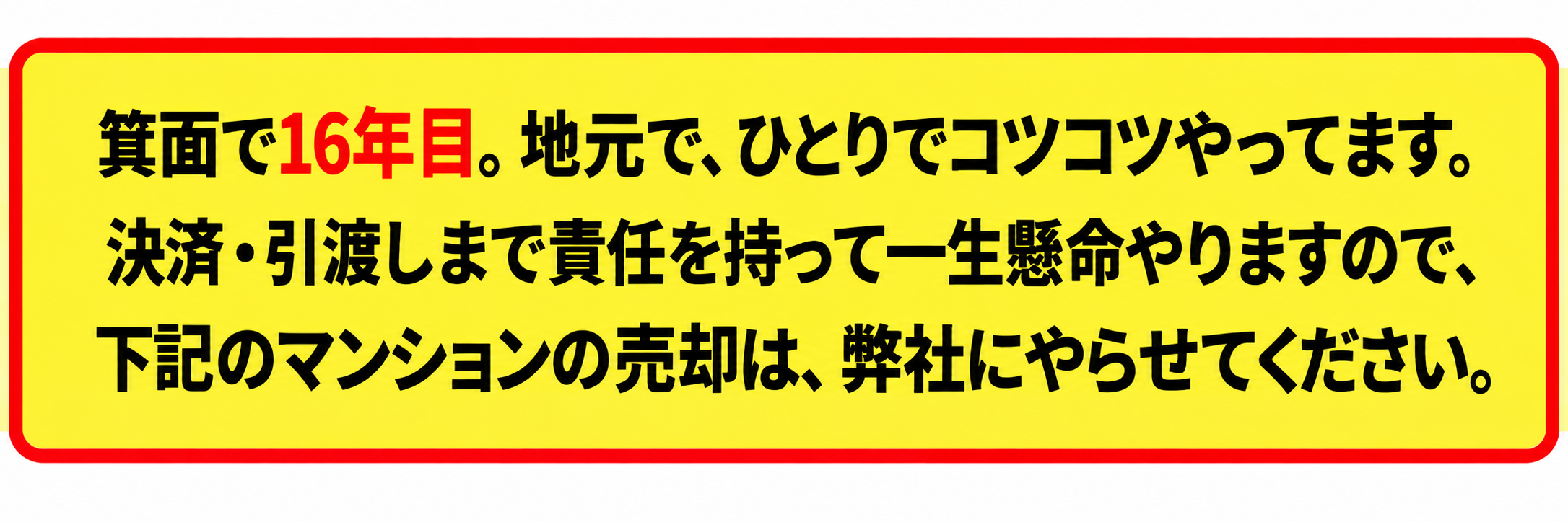 箕面で16年目。地元でひとりでコツコツやっています。決済・引渡しまで責任を持って一生懸命やりますので、下記のマンションの売却は、弊社にやらせてください。