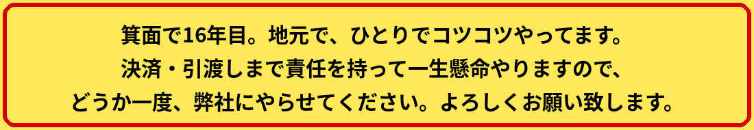 箕面で16年目。地元で、ひとりでコツコツやってます。決済・引渡しまで責任を持って一生懸命やりますので、どうか一度、弊社にやらせてください。よろしくお願い致します。